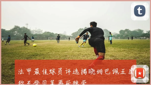 法甲最佳球员评选揭晓姆巴佩五度称王登贝莱再获殊荣