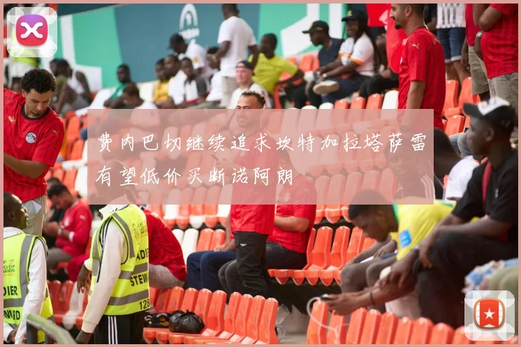 费内巴切继续追求坎特加拉塔萨雷有望低价买断诺阿朗
