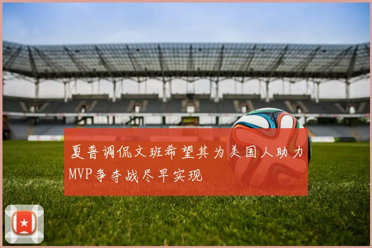 夏普调侃文班希望其为美国人助力MVP争夺战尽早实现