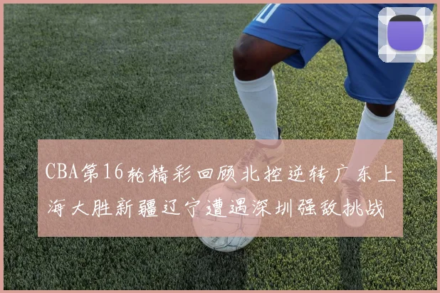 CBA第16轮精彩回顾北控逆转广东上海大胜新疆辽宁遭遇深圳强敌挑战