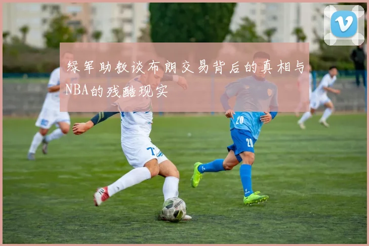绿军助教谈布朗交易背后的真相与NBA的残酷现实