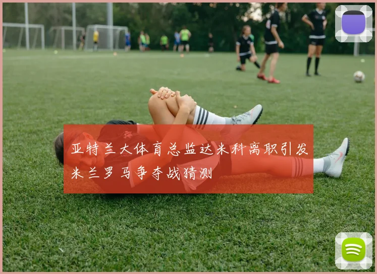 亚特兰大体育总监达米科离职引发米兰罗马争夺战猜测