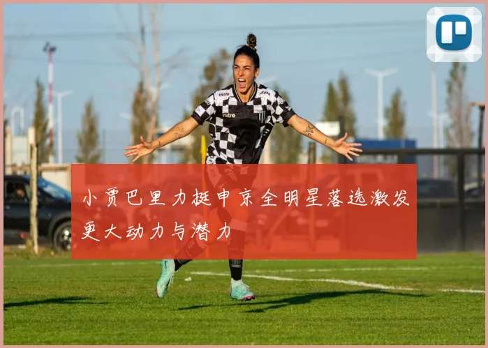 小贾巴里力挺申京全明星落选激发更大动力与潜力