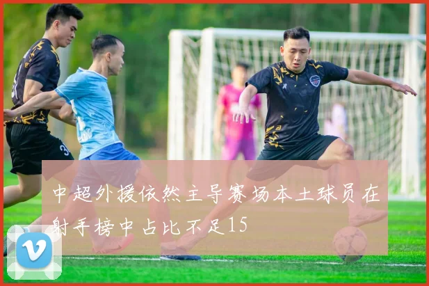中超外援依然主导赛场本土球员在射手榜中占比不足15