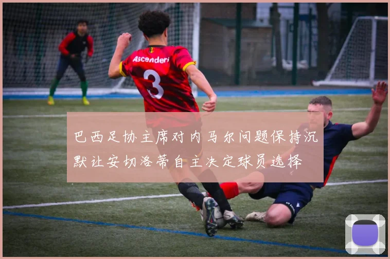巴西足协主席对内马尔问题保持沉默让安切洛蒂自主决定球员选择