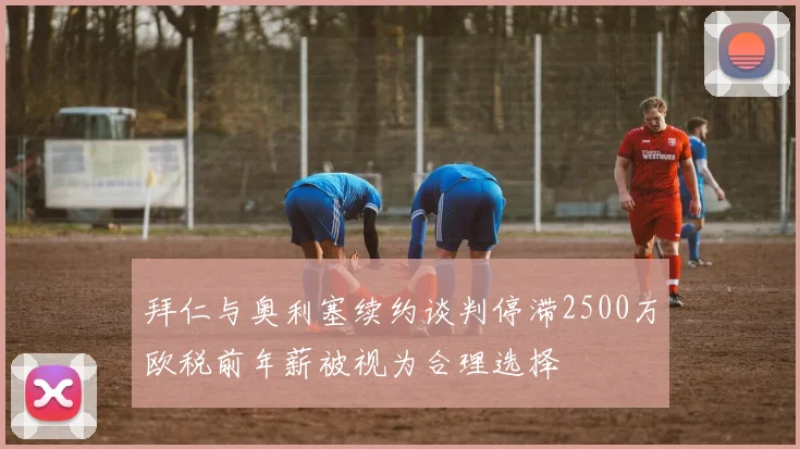 拜仁与奥利塞续约谈判停滞2500万欧税前年薪被视为合理选择