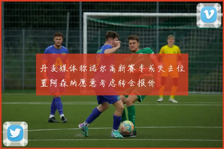 丹麦媒体称诺尔高新赛季或失去位置阿森纳愿意考虑转会报价