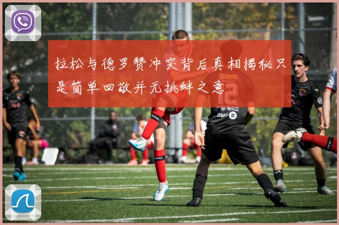 拉松与德罗赞冲突背后真相揭秘只是简单回敬并无挑衅之意