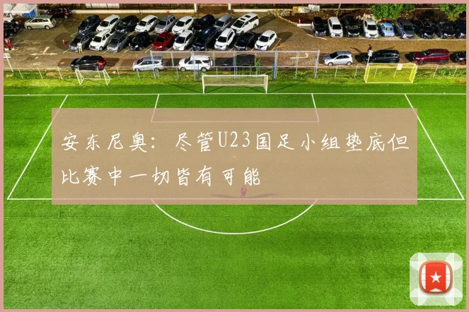 安东尼奥：尽管U23国足小组垫底但比赛中一切皆有可能