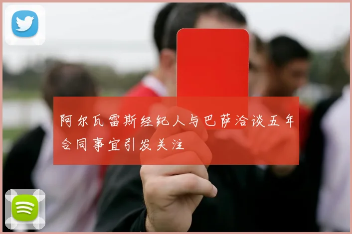 阿尔瓦雷斯经纪人与巴萨洽谈五年合同事宜引发关注