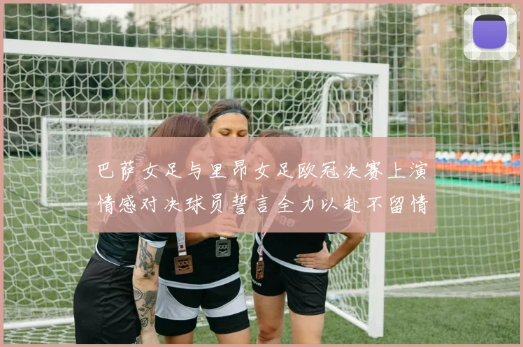 巴萨女足与里昂女足欧冠决赛上演情感对决球员誓言全力以赴不留情面